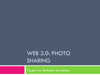 WEB 2.0: PHOTO SHARING Taught by Stefanie Gorzelsky 