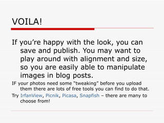 VOILA! If you’re happy with the look, you can save and publish. You may want to play around with alignment and size, so you are easily able to manipulate images in blog posts.  IF your photos need some “tweaking” before you upload them there are lots of free tools you can find to do that. Try  IrfanView ,  Picnik ,  Picasa ,  Snapfish  – there are many to choose from! 