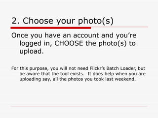 2. Choose your photo(s) Once you have an account and you’re logged in, CHOOSE the photo(s) to upload.  For this purpose, you will not need Flickr’s Batch Loader, but be aware that the tool exists.  It does help when you are uploading say, all the photos you took last weekend.  