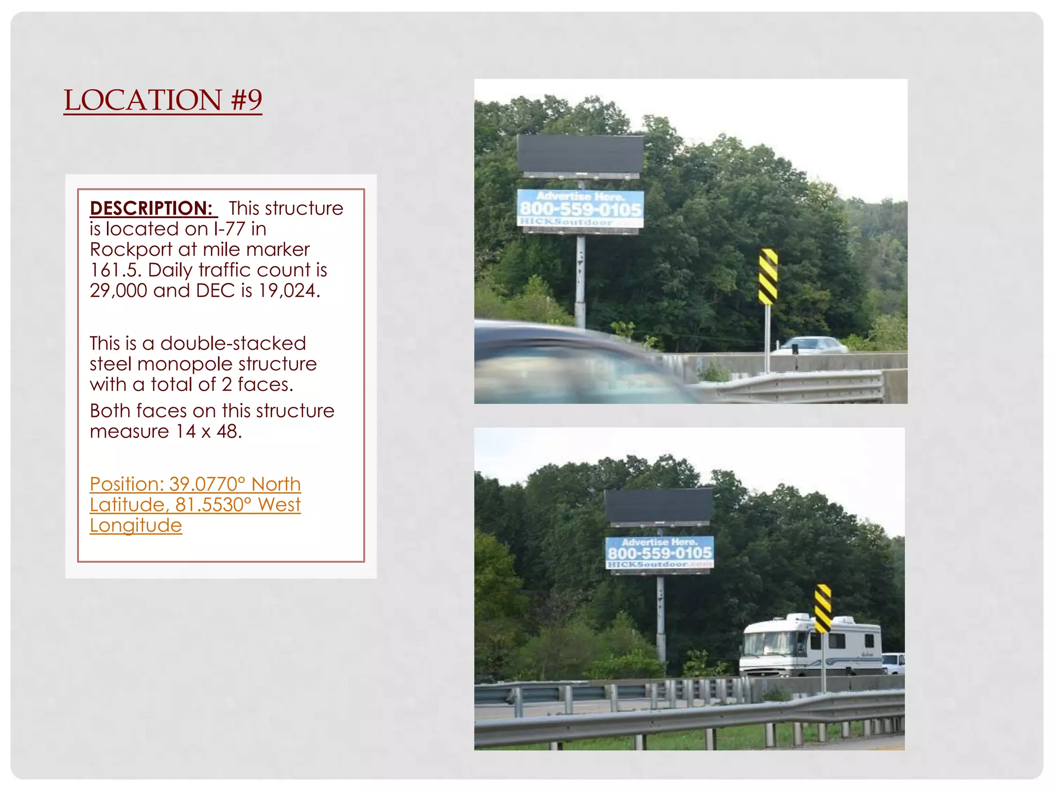 LOCATION #9


 DESCRIPTION: This structure
 is located on I-77 in
 Rockport at mile marker
 161.5. Daily traffic count is
 29,000 and DEC is 19,024.

 This is a double-stacked
 steel monopole structure
 with a total of 2 faces.
 Both faces on this structure
 measure 14 x 48.

 Position: 39.0770° North
 Latitude, 81.5530° West
 Longitude
 