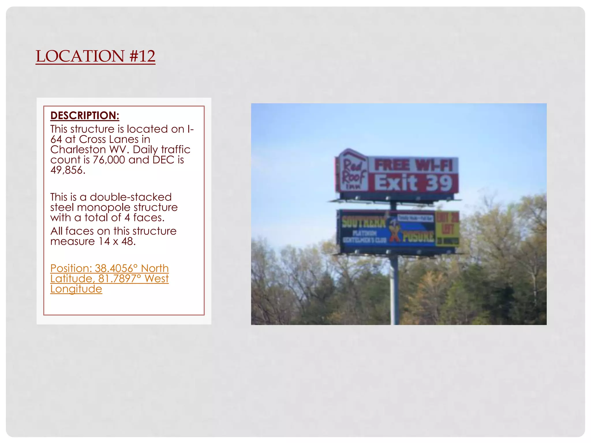 LOCATION #12


 DESCRIPTION:
 This structure is located on I-
 64 at Cross Lanes in
 Charleston WV. Daily traffic
 count is 76,000 and DEC is
 49,856.

 This is a double-stacked
 steel monopole structure
 with a total of 4 faces.
 All faces on this structure
 measure 14 x 48.

 Position: 38.4056° North
 Latitude, 81.7897° West
 Longitude
 