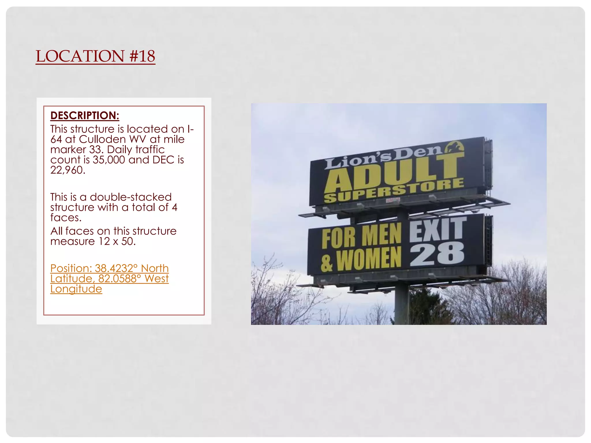 LOCATION #18


 DESCRIPTION:
 This structure is located on I-
 64 at Culloden WV at mile
 marker 33. Daily traffic
 count is 35,000 and DEC is
 22,960.

 This is a double-stacked
 structure with a total of 4
 faces.
 All faces on this structure
 measure 12 x 50.

 Position: 38.4232° North
 Latitude, 82.0588° West
 Longitude
 