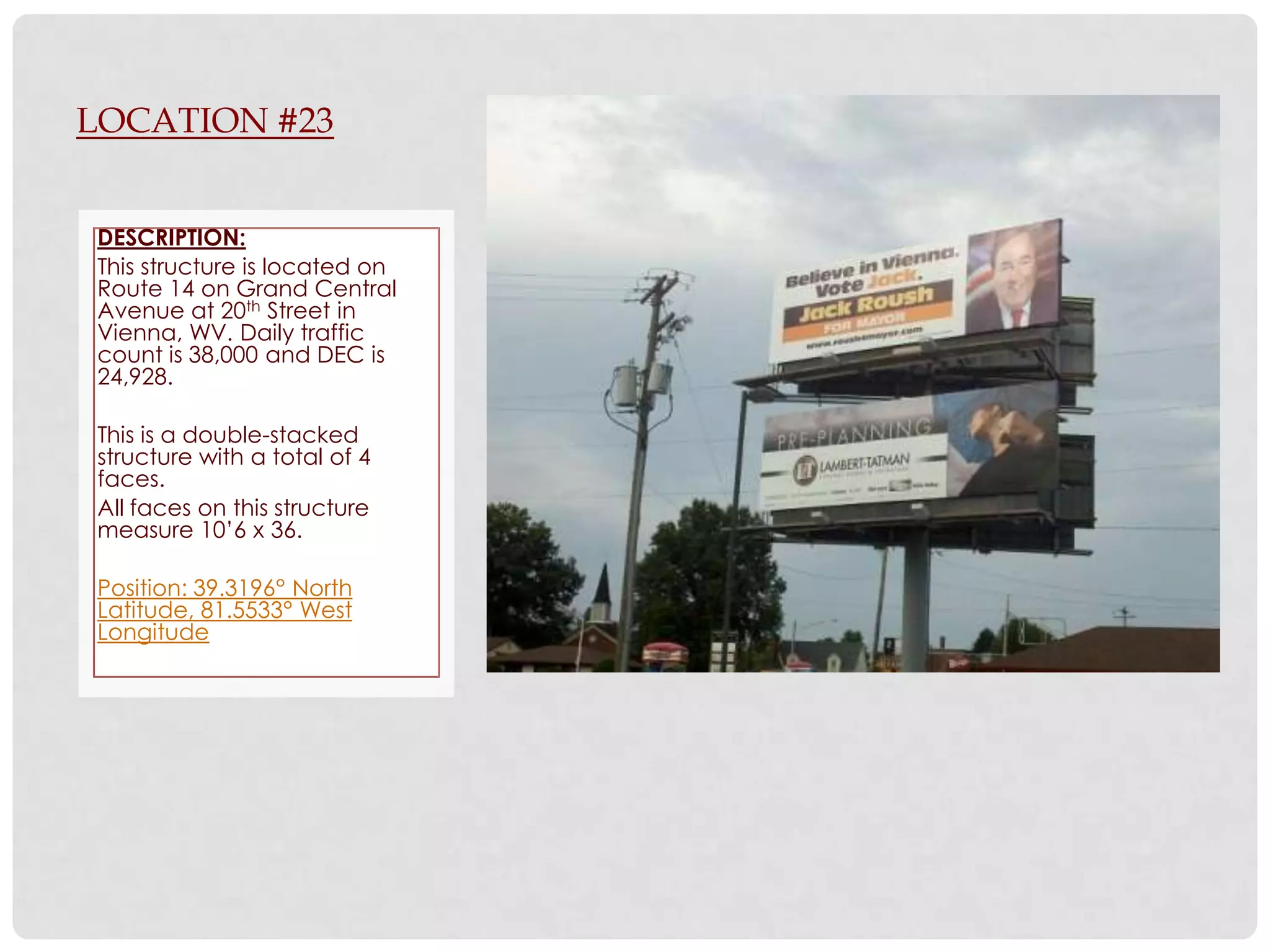 LOCATION #23


DESCRIPTION:
This structure is located on
Route 14 on Grand Central
Avenue at 20th Street in
Vienna, WV. Daily traffic
count is 38,000 and DEC is
24,928.

This is a double-stacked
structure with a total of 4
faces.
All faces on this structure
measure 10’6 x 36.

Position: 39.3196° North
Latitude, 81.5533° West
Longitude
 