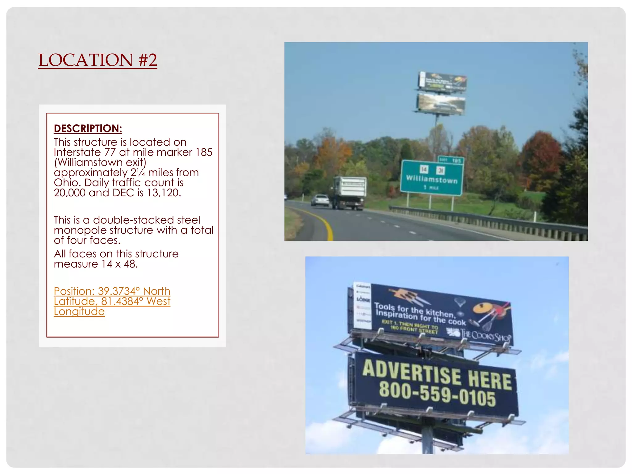 LOCATION #2


 DESCRIPTION:
 This structure is located on
 Interstate 77 at mile marker 185
 (Williamstown exit)
 approximately 2¼ miles from
 Ohio. Daily traffic count is
 20,000 and DEC is 13,120.

 This is a double-stacked steel
 monopole structure with a total
 of four faces.
 All faces on this structure
 measure 14 x 48.

 Position: 39.3734° North
 Latitude, 81.4384° West
 Longitude
 