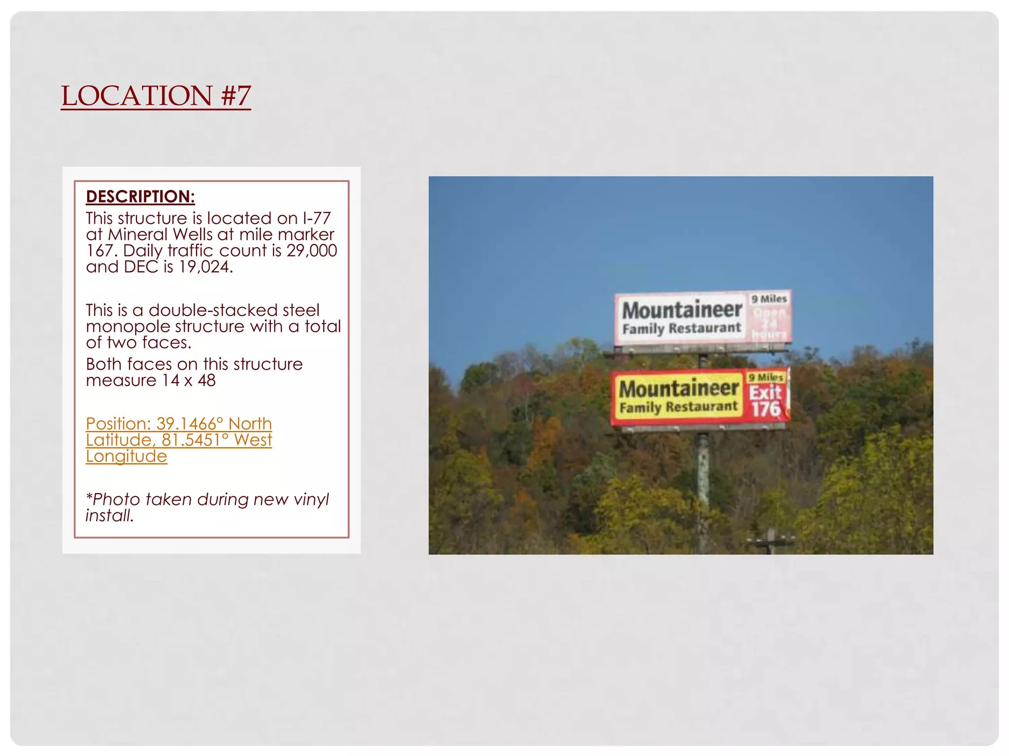 LOCATION #7


 DESCRIPTION:
 This structure is located on I-77
 at Mineral Wells at mile marker
 167. Daily traffic count is 29,000
 and DEC is 19,024.

 This is a double-stacked steel
 monopole structure with a total
 of two faces.
 Both faces on this structure
 measure 14 x 48

 Position: 39.1466° North
 Latitude, 81.5451° West
 Longitude

 *Photo taken during new vinyl
 install.
 