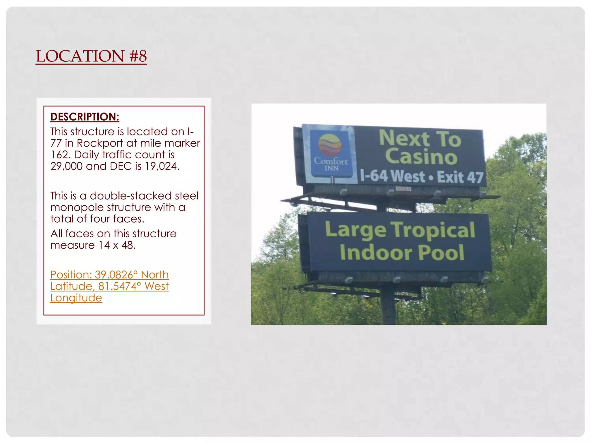 LOCATION #8


 DESCRIPTION:
 This structure is located on I-
 77 in Rockport at mile marker
 162. Daily traffic count is
 29,000 and DEC is 19,024.

 This is a double-stacked steel
 monopole structure with a
 total of four faces.
 All faces on this structure
 measure 14 x 48.

 Position: 39.0826° North
 Latitude, 81.5474° West
 Longitude
 
