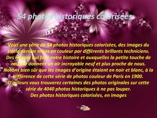 54 photos historiques colorisées
Voici une série de 54 photos historiques colorisées, des images du
siècle dernier mises en couleur par différents brillants techniciens.
Des images qui font notre histoire et auxquelles la petite touche de
couleur donnent un air incroyable neuf et plus proche de nous.
Notons bien sûr que les images d’origine étaient en noir et blanc, à la
différence de cette série de photos couleur de Paris en 1900.
D’ailleurs vous trouverez certaines des photos originales sur cette
série de 4040 photos historiques à ne pas louper.
Des photos historiques colorisées, en images
 