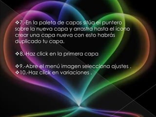 7.-En la paleta de capas sitúa el puntero
sobre la nueva capa y arrastra hasta el icono
crear una capa nueva con esto habrás
duplicado tu capa.

8.-Haz click en la primera capa

9.-Abre el menú imagen selecciona ajustes .
10.-Haz click en variaciones .
 