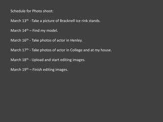 Schedule for Photo shoot:March 13th  -Take a picture of Bracknell ice rink stands.March 14th – Find my model.March 16th - Take photos of actor in Henley.March 17th - Take photos of actor in College and at my house.March 18th - Upload and start editing images.March 19th – Finish editing images.