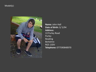 Model(s):Name: John HallDate of Birth: 5/ 5/94Address: 13 Purley RoadPurleyReadingBerkshireRG5 13DVTelephone: 077590848970