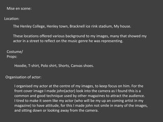 Mise en scene:Location:The Henley College, Henley town, Bracknell ice rink stadium, My house.These locations offered various background to my images, many that showed my actor in a street to reflect on the music genre he was representing.Costume/ Props:Hoodie, T-shirt, Polo shirt, Shorts, Canvas shoes.  Organisation of actor:I organised my actor at the centre of my images, to keep focus on him. For the front cover image I made john(actor) look into the camera as I found this is a common and good technique used by other magazines to attract the audience. I tired to make it seem like my actor (who will be my up an coming artist in my magazine) to have attitude, for this I made john not smile in many of the images, and sitting down or looking away from the camera.