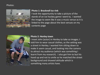 Photos:Photo 1: Bracknell ice rinkI took the opportunity to take a picture of the stands of an ice hockey game I went to,  i wanted the image to seem like it was a music venue as it is linked to the page about the best venues on my contents pagePhoto 2: Henley townI meet John (actor) in Henley to take so images. I told him to wear casual clothes, as the setting was a street in Henley. I wanted him sitting down to make it seem casual, and looking into the camera to attract my audience (which was something I learnt from my research) . I also got him to but his hood up and not to smile so he matched the street background and showed attitude which is something many artists have.