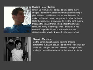 Photo 3: Henley CollegeI meet up with John at college to take some more images. I told him to dress smart/casual in wearing a photo shoot. I told him to put his earphones in to make the link wit music, suggesting its what he loves. I told the picture at a low angle to get the light shining through the image from behind, I feel this showed fame, like many other magazines I analysed in my research. Again I told him not to smile to show attitude and to also look away for the same affect.Photo 4 : My houseOn the same day John came to mine dressed differently, but again casual. I told him to look away but smile, as I thought the artist needed 1 image of him smiling to make him seem attractive to the audience