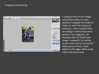 Cropping and Framing:I cropped most of my images using Photo shop. In many pictures I cropped the photo to make my artist the centre of attention. I also cropped them according to where they were going on my magazine., for example with my front cover image I cropped it to overlay certain texts and to not overlay other pieces of text, I then  added a soft edges affect make it fit in the front cover.