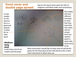 Front cover and double page spreadGap on the top to leave space for title of magazine and follow codes and conventions.My models will have different hairstyles to show  that they have their own styles and are unique from one another which is what Indie bands tend to do.4 male models for the band as this is a good and popular number for an indie band.Medium long shotIt will show a lot of my models and the propsMain instrument I would like to show more of will be the guitar for the focal point of the Indie band as this is their main instrument in which they use.