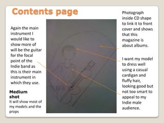 Contents pagePhotograph inside CD shape to link it to front cover and shows that this magazine is about albums.Again the main instrument I would like to show more of will be the guitar for the focal point of the Indie band as this is their main instrument in which they use.I want my model to dress well using a casual cardigan and fluffy hair, looking good but not too smart to appeal to my Indie male audience.Medium shotIt will show most of my models and the props