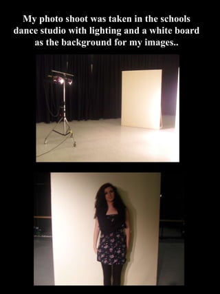 My photo shoot was taken in the schools dance studio with lighting and a white board as the background for my images.. 
