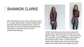 SHANNON CLARKE
I think that these were the most successful
images that I took and these will be the ones
that I include in my magazine. I think that they
are the most successful because they show a
full profile of the ‘artist’. I think that this
makes the images seem more personal and
makes the artist seem more down to earth.
All of the photos that I took of Shannon were
in a studio setting with a white background. I
decided that these would be best suited to
Shannon because she will be promoting her
new album, and this looks the most
professional looking.
 