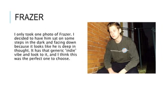 FRAZER
I only took one photo of Frazer. I
decided to have him sat on some
steps in the dark and facing down
because it looks like he is deep in
thought. It has that generic ‘indie’
vibe and look to it, and I think this
was the perfect one to choose.
 