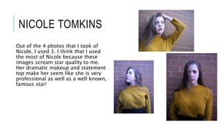 NICOLE TOMKINS
Out of the 4 photos that I took of
Nicole, I used 3. I think that I used
the most of Nicole because these
images scream star quality to me.
Her dramatic makeup and statement
top make her seem like she is very
professional as well as a well known,
famous star!
 