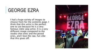 GEORGE EZRA
I had a huge variety of images to
choose from for the contents page. I
think that this artist is the perfect
one to use because he is a very
famous indie-pop artist. It is a very
different image compared to the
studio shot ones and the posed
ones, and I love the raw, fun vibe
that this gives off.
 