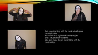 Just experimenting with the mask actually gave
me inspiration
To include it as a gimmick for the rapper
and I actually really liked the
Idea as it made it even more fitting with the
music video.
 