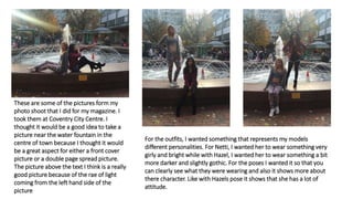 These are some of the pictures form my
photo shoot that I did for my magazine. I
took them at Coventry City Centre. I
thought it would be a good idea to take a
picture near the water fountain in the
centre of town because I thought it would
be a great aspect for either a front cover
picture or a double page spread picture.
The picture above the text I think is a really
good picture because of the rae of light
coming from the left hand side of the
picture
For the outfits, I wanted something that represents my models
different personalities. For Netti, I wanted her to wear something very
girly and bright while with Hazel, I wanted her to wear something a bit
more darker and slightly gothic. For the poses I wanted it so that you
can clearly see what they were wearing and also it shows more about
there character. Like with Hazels pose it shows that she has a lot of
attitude.
 