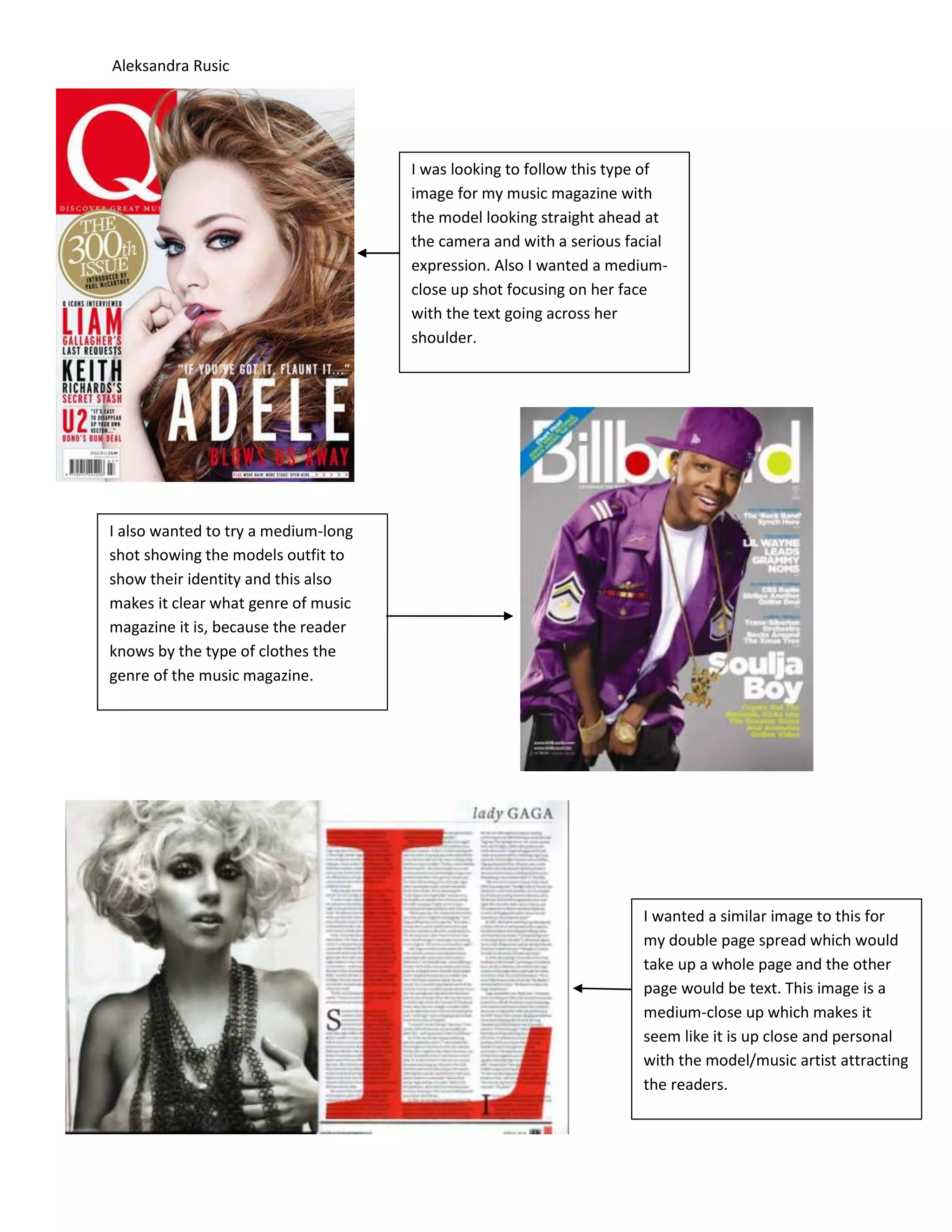 Aleksandra Rusic
I was looking to follow this type of
image for my music magazine with
the model looking straight ahead at
the camera and with a serious facial
expression. Also I wanted a medium-
close up shot focusing on her face
with the text going across her
shoulder.
I also wanted to try a medium-long
shot showing the models outfit to
show their identity and this also
makes it clear what genre of music
magazine it is, because the reader
knows by the type of clothes the
genre of the music magazine.
I wanted a similar image to this for
my double page spread which would
take up a whole page and the other
page would be text. This image is a
medium-close up which makes it
seem like it is up close and personal
with the model/music artist attracting
the readers.