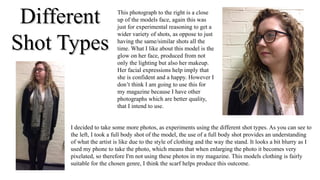 DifferentDifferent
Shot TypesShot Types
I decided to take some more photos, as experiments using the different shot types. As you can see to
the left, I took a full body shot of the model, the use of a full body shot provides an understanding
of what the artist is like due to the style of clothing and the way the stand. It looks a bit blurry as I
used my phone to take the photo, which means that when enlarging the photo it becomes very
pixelated, so therefore I'm not using these photos in my magazine. This models clothing is fairly
suitable for the chosen genre, I think the scarf helps produce this outcome.
This photograph to the right is a close
up of the models face, again this was
just for experimental reasoning to get a
wider variety of shots, as oppose to just
having the same/similar shots all the
time. What I like about this model is the
glow on her face, produced from not
only the lighting but also her makeup.
Her facial expressions help imply that
she is confident and a happy. However I
don’t think I am going to use this for
my magazine because I have other
photographs which are better quality,
that I intend to use.
 