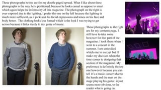 These photographs below are for my double paged spread. What I like about these
photographs is the way he is positioned, because he looks casual as oppose to smart
which again helps the informality of this magazine. The photograph on the right is
over exposed due to the lighting, I prefer the one on the left because the lighting is
much more sufficient, as it picks out his facial expressions and tones on his face and
body better. The clothing looks less formal which is the look I was trying to get
across because it links nicely to my genre of music.
These photographs to the right
are for my contents page, I
still have to take some
however for that part of the
magazine. I took these when I
went to a concert in the
summer. I am undecided
which one to use yet but ill
make my decision when the
time comes to designing that
section of the magazine. My
preference is definitely the top
one however because you can
tell it’s a music concert due to
the hands and the man on the
stage playing his guitar, it just
seems more obvious, to the
reader what is going on.
 