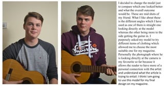 I decided to change the model just
to compare which one looked better
and what the overall outcome
would be. These are mid shots of
my friend. What I like about these
is the different angles which I have
used as one of them is straight one
looking directly at the model
whereas the other being more to the
side getting the guitar in. I
purposely asked my model to try
different items of clothing which
allowed me to choose the most
suitable one for my magazine.
Personally the photograph where he
is looking directly at the camera is
my favourite so far because it
allows the reader to have more of a
personal connection with the artist
and understand what the article is
trying to entail. I think I am going
to use this model for my final
design on my magazine.
 