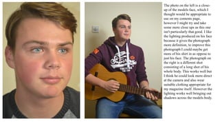 The photo on the left is a close-
up of the models face, which I
thought would be appropriate to
use on my contents page,
however I might try and take
some more close ups as this one
isn't particularly that good. I like
the lighting produced on his face
because it gives the photograph
more definition, to improve this
photograph I could maybe get
more of his shirt in as oppose to
just his face. The photograph on
the right is a different shot
consisting of a long shot of his
whole body. This works well but
I think he could look more direct
at the camera and also wear
suitable clothing appropriate for
my magazine itself. However the
lighting works well bringing out
shadows across the models body.
 