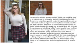 I decided to take photos of the opposite gender to what I am going to be using
for my magazine just for experimental reasoning. This photograph above is a
close up of the models face, again this was just for experimental purpose to get
a wider variety of shots, as oppose to just having the same/similar shots all the
time. What I like about this model is the glow on her face, produced from her
makeup and the lighting of the outdoors. Her facial expressions help imply that
she is confident as an artist. However I don’t think I am going to use this for my
magazine because I have other photographs which I think suit my magazine
more so than these photos, and my intention is to use a male character.
I decided to take some more photos, as experiments using the different shot
types. As you can see to the left, I took a full body shot of the model, the use of
a full body shot provides an understanding of what the artist is like due to the
style of clothing and the way they stand/pose This models clothing is fairly
suitable for the chosen genre, but not the clothing I would want my model to
wear.
 