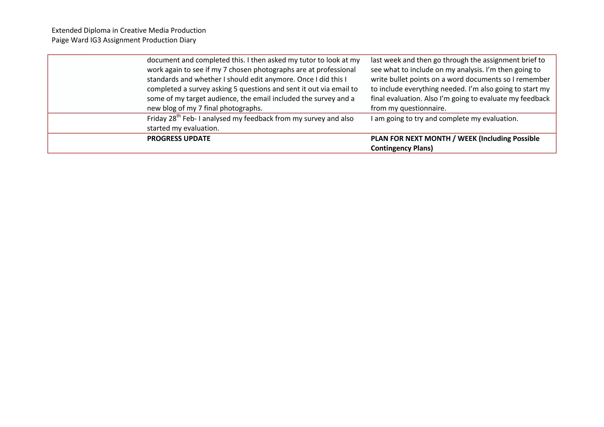 Extended Diploma in Creative Media Production
Paige Ward IG3 Assignment Production Diary
document and completed this. I then asked my tutor to look at my
work again to see if my 7 chosen photographs are at professional
standards and whether I should edit anymore. Once I did this I
completed a survey asking 5 questions and sent it out via email to
some of my target audience, the email included the survey and a
new blog of my 7 final photographs.
last week and then go through the assignment brief to
see what to include on my analysis. I’m then going to
write bullet points on a word documents so I remember
to include everything needed. I’m also going to start my
final evaluation. Also I’m going to evaluate my feedback
from my questionnaire.
Friday 28th
Feb- I analysed my feedback from my survey and also
started my evaluation.
I am going to try and complete my evaluation.
PROGRESS UPDATE PLAN FOR NEXT MONTH / WEEK (Including Possible
Contingency Plans)
 