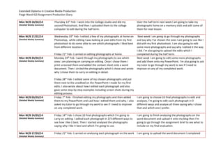 Extended Diploma in Creative Media Production
Paige Ward IG3 Assignment Production Diary
Mon W/B 10/02/14
(Detailed Weekly Summary)
Thursday 13th
Feb- I went into the College studio and did my
second Photoshoot, And then I uploaded them to the college
computer to edit during the half term.
Over the half term next week I am going to take my
photographs home on a memory stick and edit some of
them for next lesson.
Mon W/B 17/02/14
(Detailed Weekly Summary)
Wednesday 19th
Feb- I edited a few of my photographs at home on
Photoshop, while editing I was looking at past edits from my first
photoshoot to do some alike to see which photographs I liked best
from different locations.
Friday 21st
Feb- I carried on editing photographs at home.
Next week I am going to go through my photographs
and say why I’ve chosen the ones I am going to use like I
did with my first photoshoot. I am also going to edit
some more photographs and say why I edited it the way
I did. I’m also going to upload the edits which I
completed during the half term.
Mon W/B 24/02/14
(Detailed Weekly Summary)
Monday 24th
Feb- I went through my photographs to see which
ones I am planning on carrying on editing. Once I chose them I
print screened them and added the contact sheet onto a word
document. Then I circled the photographs which I chose and wrote
why I chose them to carry on editing in detail.
Friday 28th
Feb- I edited some of my chosen photographs and put
them next to the unedited on the PowerPoint I made for my first
edits. I also wrote about how I edited each photograph and also
gave some step-by-step examples including screen shots during my
editing process.
Next week I am going to edit some more photographs
and add them onto my PowerPoint. I’m also going to ask
my tutor to go through my work to see if I need to
improve on any of my completed work.
Mon W/B 03/03/14
(Detailed Weekly Summary)
Friday 7th
Feb- I finished editing my photographs and then added
them to my PowerPoint and said how I edited them and why. I also
asked my tutor to go through my work to see if I need to improve
on any completed work.
I am going to choose 10 final photographs to edit and
analyses, I’m going to edit each photograph in 3
different ways and analyse all three saying why I chose
that and which one I prefer.
Mon W/B 14/03/14
(Detailed Weekly Summary)
Friday 14th
Feb- I chose 10 final photographs which I’m going to
carry on editing. I edited each photograph in 2/3 different ways to
see how I like it best. Then I started analysed the photographs
saying why I like it best and which I’m going to use.
I am going to finish analysing the photographs on the
word document and upload it onto my blog then I’m
going to go through the assignment brief to see what to
include on my final evaluation.
Mon W/B 17/03/14
(Detailed Weekly Summary)
Friday 21st
Feb- I carried on analysing each photograph on the work I am going to upload the word document I completed
 