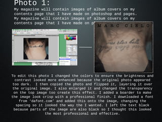 Photo 1:
 My magazine will contain images of album covers     on my
 contents page that I have made on photoshop and     pages.
 My magazine will contain images of album covers     on my
 contents page that I have made on photoshop and     pages.




To edit this photo I changed the colors to ensure the brightness and
  contrast looked more enhanced because the original photo appeared
 too dark. I then copied the photo and flipped it, layering it over
 the original image. I also enlarged it and changed the transparency
 on the top image too create this effect. I added a boarder to make
the image look crisp with a professional finish. I downloaded a font
    from ‘dafont.com’ and added this onto the image, changing the
   spacing so it looked the way the I wanted. I left the text black
 because parts of the image are also black so I thought this looked
                 the most professional and effective.
 