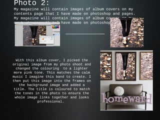 Photo 2:
My magazine will contain images of album covers   on my
contents page that I have made on photoshop and   pages.
My magazine will contain images of album covers   on my
contents page that I have made on photoshop and   pages.




 With this album cover, I picked the
original image from my photo shoot and
 changed the colouring to a lighter
more pink tone. This matches the calm
music I imagine this band to create. I
then put this image into the frames on
   the background image and added a
title. The title is coloured to match
 the tones in the photo to ensure the
 whole image links together and looks
            professional.
 