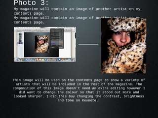 Photo 3:
My magazine will contain an image of another artist on my
contents page.
My magazine will contain an image of another artist on my
contents page.




This image will be used on the contents page to show a variety of
  artists that will be included in the rest of the magazine. The
composition of this image doesn't need an extra editing however I
   did want to change the colour so that it stood out more and
 looked sharper. I did this buy changing the contrast, brightness
                       and tone on Keynote.
 