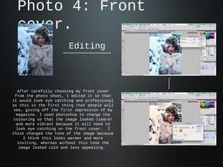 Photo 4: Front
  cover.
                       Editing




  After carefully choosing my front cover
 from the photo shoot, I edited it so that
it would look eye catching and professional
as this is the first thing that people will
see, giving off the first impression of my
 magazine. I used photoshop to change the
colouring so that the image looked clearer
 and more vibrant because it will need to
 look eye catching on the front cover. I
think changed the tone of the image because
     I think this looks warmer and more
  inviting, whereas without this tone the
   image looked cold and less appealing.
 