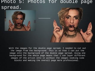 Photo 5: Photos for double page
spread.




  With the images for the double page spread, I needed to cut out
    the image from the background. This is so that I can put the
   image onto the background of the double page spread. Using one
   background for the whole page means that I can layer different
    images of the artist onto it without the images looking like
       blocks and making the overall page more professional.
 