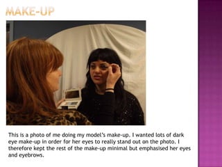 This is a photo of me doing my model’s make-up. I wanted lots of dark
eye make-up in order for her eyes to really stand out on the photo. I
therefore kept the rest of the make-up minimal but emphasised her eyes
and eyebrows.
 