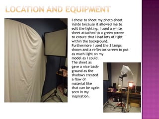 I chose to shoot my photo-shoot
inside because it allowed me to
edit the lighting. I used a white
sheet attached to a green screen
to ensure that I had lots of light
within the background.
Furthermore I used the 3 lamps
shown and a reflector screen to put
as much light on my
model as I could.
The sheet as
gave a nice back-
ground as the
shadows created
a flow of
material like
that can be again
seen in my
inspiration.
 