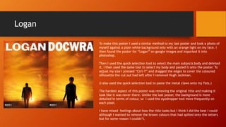 Logan
To make this poster I used a similar method to my last poster and took a photo of
myself against a plain white background only with an orange light on my face. I
then found the poster for “Logan” on google images and imported it into
photoshop.
Then I used the quick selection tool to select the main subjects body and deleted
it, I then used the same tool to select my body and pasted it onto the poster. To
adjust my size I pressed “Ctrl-T” and dragged the edges to cover the coloured
silhouette the cut out had left after I removed Hugh Jackman.
(I also used the quick selection tool to paste the metal claws onto my fists.)
The hardest aspect of this poster was removing the original title and making it
look like it was never there. Unlike the last poster, the background is more
detailed in terms of colour, so I used the eyedropper tool more frequently on
each pixel.
I have mixed feelings about how the title looks but I think I did the best I could
although I wanted to remove the brown colours that had spilled onto the letters
but for some reason I couldn’t.
 