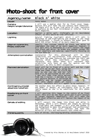 Agency name Black n’ white
Model Penny Nakan
Camera
height/angle/distance
I will use a median shot for my front cover image,
because this will make the eye contact more effective.
The angle will be at eye line point of view. Therefore
my audience do not feel intimidated or inferior from my
music magazine.
Location Against a white wall. Preferably at St Marylebone
School, as this would be time efficient.
Lighting Natural lighting (sunlight) which I will edit in
Photoshop to add highlighting and shadows to the image
and background. I intend to enhance the model gaze to
match the colour format of my music magazine.
Mise-en-scene (inc.
Props, costume)
Ideally, the costume should be black and white to
complement the name of my music magazine; however, I
will edit this in Photoshop as I will convert the image
into black and white. No props are needed, except for
silver jewellery and make-up, specifically focusing on
the eye make-up.
Attempted connotation Connotation for this photograph will be that
celebrities are non-different from ordinary people.
They have the same features but everyone has their own
identity which they contribute to the society.
Therefore, this photo shoot will represent that
celebrities only have an eye for gossip and the
paparazzi, as this is their occupation.
Planned denotation Model will be in front of a white wall and her right
hand will be on her face, using her
thumb and index finger to circle her
eyes so she can see and her left
hand will be positioned on her chin.
I got this idea from Katie Waissel
from the X Factor. I decided to use
this gesture because it attracted me
instantly and my target audience
like this photo shoot of Katie
Waissel, therefore this will appeal to my audience.
Contingency (model
absence/weather)
The weather does not affect my photo shoot, however, if
the model is absent, my contingency plan is to use
Jamila Hamze as she is my substitute for this photo
shoot
Positioning on front
cover
I will position this image in the centre of my front
cover. This will be the focal point and it will attract
my target audience immediately. This will make the
front cover effective and will improve the impact of my
magazine.
Details of editing I will convert the image into black and white in
Photoshop, where I will enhance the images by editing
the highlights and shadows. I will also add shadow in
the background to make the photograph look professional
and realistic. This will contrast and make the
editorial pillars and explanatory text stand out.
Thinking points Rule of thirds, challenging/abiding conventions.
Created by Rita Sharma at St Marylebone School 2010
 