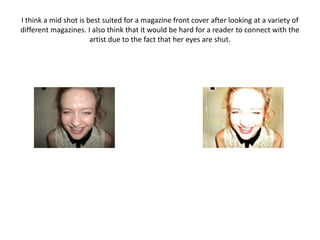 I think a mid shot is best suited for a magazine front cover after looking at a variety of
different magazines. I also think that it would be hard for a reader to connect with the
                       artist due to the fact that her eyes are shut.
 