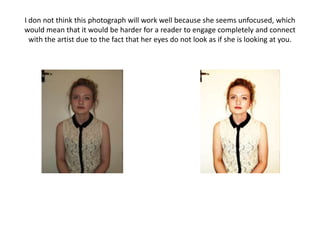 I don not think this photograph will work well because she seems unfocused, which
would mean that it would be harder for a reader to engage completely and connect
  with the artist due to the fact that her eyes do not look as if she is looking at you.
 