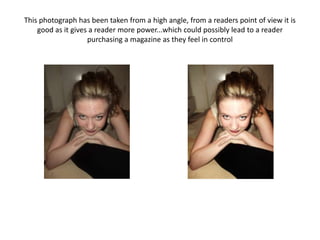 This photograph has been taken from a high angle, from a readers point of view it is
    good as it gives a reader more power...which could possibly lead to a reader
                    purchasing a magazine as they feel in control
 