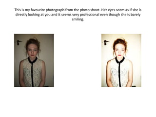 This is my favourite photograph from the photo shoot. Her eyes seem as if she is
 directly looking at you and it seems very professional even though she is barely
                                      smiling.
 