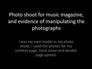 Photo shoot for music magazine, and evidence of manipulating the photographs I was my own model in my photo shoot, I used the photos for my content page, front cover and double page spread. 