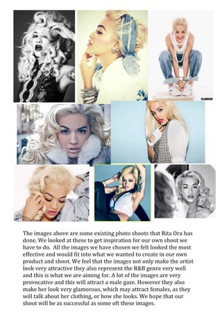 The images above are some existing photo shoots that Rita Ora has
done. We looked at these to get inspiration for our own shoot we
have to do. All the images we have chosen we felt looked the most
effective and would fit into what we wanted to create in our own
product and shoot. We feel that the images not only make the artist
look very attractive they also represent the R&B genre very well
and this is what we are aiming for. A lot of the images are very
provocative and this will attract a male gaze. However they also
make her look very glamorous, which may attract females, as they
will talk about her clothing, or how she looks. We hope that our
shoot will be as successful as some oft these images.
 